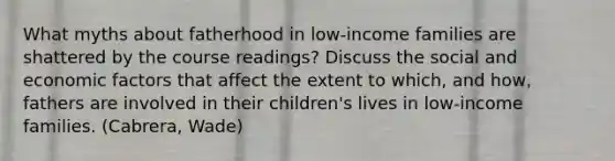 What myths about fatherhood in low-income families are shattered by the course readings? Discuss the social and economic factors that affect the extent to which, and how, fathers are involved in their children's lives in low-income families. (Cabrera, Wade)