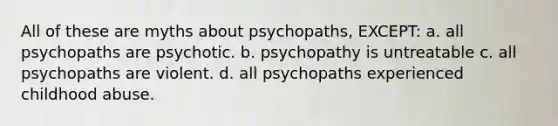 All of these are myths about psychopaths, EXCEPT: a. all psychopaths are psychotic. b. psychopathy is untreatable c. all psychopaths are violent. d. all psychopaths experienced childhood abuse.