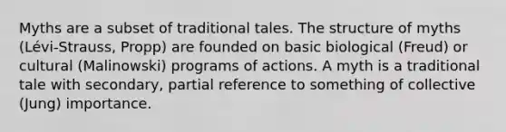 Myths are a subset of traditional tales. The structure of myths (Lévi-Strauss, Propp) are founded on basic biological (Freud) or cultural (Malinowski) programs of actions. A myth is a traditional tale with secondary, partial reference to something of collective (Jung) importance.