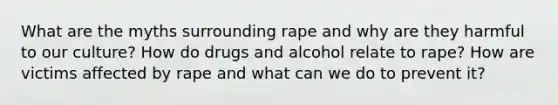 What are the myths surrounding rape and why are they harmful to our culture? How do drugs and alcohol relate to rape? How are victims affected by rape and what can we do to prevent it?