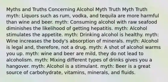 Myths and Truths Concerning Alcohol Myth Truth Myth Truth myth: Liquors such as rum, vodka, and tequila are more harmful than wine and beer. myth: Consuming alcohol with raw seafood diminishes the likelihood of getting hepatitis. myth: Alcohol stimulates the appetite. myth: Drinking alcohol is healthy. myth: Wine increases the body's absorption of minerals. myth: Alcohol is legal and, therefore, not a drug. myth: A shot of alcohol warms you up. myth: wine and beer are mild, they do not lead to alcoholism. myth: Mixing different types of drinks gives you a hangover. myth: Alcohol is a stimulant. myth: Beer is a great source of carbohydrate, vitamins, minerals, and fluids.