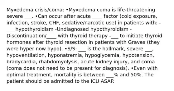 Myxedema crisis/coma: •Myxedema coma is life-threatening severe ___. •Can occur after acute ____ factor (cold exposure, infection, stroke, CHF, sedative/narcotic use) in patients with: -___ hypothyroidism -Undiagnosed hypothyroidism -Discontinuation/____ with thyroid therapy -___ to initiate thyroid hormones after thyroid resection in patients with Graves (they were hyper now hypo). •S/S: ___ is the hallmark, severe ___, hypoventilation, hyponatremia, hypoglycemia, hypotension, bradycardia, rhabdomyolysis, acute kidney injury, and coma (coma does not need to be present for diagnosis). •Even with optimal treatment, mortality is between ___% and 50%. The patient should be admitted to the ICU ASAP.