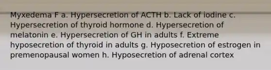 Myxedema F a. Hypersecretion of ACTH b. Lack of iodine c. Hypersecretion of thyroid hormone d. Hypersecretion of melatonin e. Hypersecretion of GH in adults f. Extreme hyposecretion of thyroid in adults g. Hyposecretion of estrogen in premenopausal women h. Hyposecretion of adrenal cortex