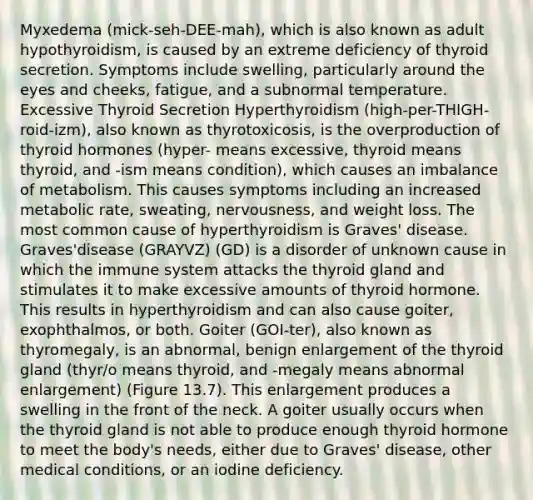 Myxedema (mick-seh-DEE-mah), which is also known as adult hypothyroidism, is caused by an extreme deficiency of thyroid secretion. Symptoms include swelling, particularly around the eyes and cheeks, fatigue, and a subnormal temperature. Excessive Thyroid Secretion Hyperthyroidism (high-per-THIGH-roid-izm), also known as thyrotoxicosis, is the overproduction of thyroid hormones (hyper- means excessive, thyroid means thyroid, and -ism means condition), which causes an imbalance of metabolism. This causes symptoms including an increased metabolic rate, sweating, nervousness, and weight loss. The most common cause of hyperthyroidism is Graves' disease. Graves'disease (GRAYVZ) (GD) is a disorder of unknown cause in which the immune system attacks the thyroid gland and stimulates it to make excessive amounts of thyroid hormone. This results in hyperthyroidism and can also cause goiter, exophthalmos, or both. Goiter (GOI-ter), also known as thyromegaly, is an abnormal, benign enlargement of the thyroid gland (thyr/o means thyroid, and -megaly means abnormal enlargement) (Figure 13.7). This enlargement produces a swelling in the front of the neck. A goiter usually occurs when the thyroid gland is not able to produce enough thyroid hormone to meet the body's needs, either due to Graves' disease, other medical conditions, or an iodine deficiency.