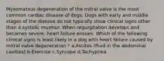 Myxomatous degeneration of the mitral valve is the most common cardiac disease of dogs. Dogs with early and middle stages of the disease do not typically show clinical signs other than a systolic murmur. When regurgitation develops and becomes severe, heart failure ensues. Which of the following clinical signs is least likely in a dog with heart failure caused by mitral valve degeneration ? a.Ascites (fluid in the abdominal cavities) b.Exercise c.Syncope d.Tachypnea