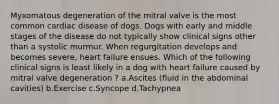 Myxomatous degeneration of the mitral valve is the most common cardiac disease of dogs. Dogs with early and middle stages of the disease do not typically show clinical signs other than a systolic murmur. When regurgitation develops and becomes severe, heart failure ensues. Which of the following clinical signs is least likely in a dog with heart failure caused by mitral valve degeneration ? a.Ascites (fluid in the abdominal cavities) b.Exercise c.Syncope d.Tachypnea