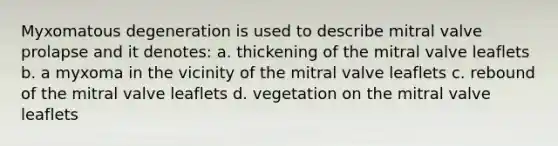 Myxomatous degeneration is used to describe mitral valve prolapse and it denotes: a. thickening of the mitral valve leaflets b. a myxoma in the vicinity of the mitral valve leaflets c. rebound of the mitral valve leaflets d. vegetation on the mitral valve leaflets