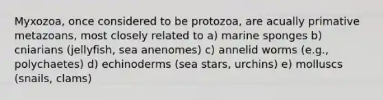 Myxozoa, once considered to be protozoa, are acually primative metazoans, most closely related to a) marine sponges b) cniarians (jellyfish, sea anenomes) c) annelid worms (e.g., polychaetes) d) echinoderms (sea stars, urchins) e) molluscs (snails, clams)