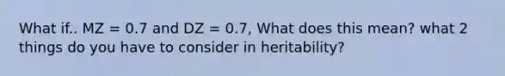 What if.. MZ = 0.7 and DZ = 0.7, What does this mean? what 2 things do you have to consider in heritability?