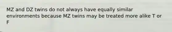 MZ and DZ twins do not always have equally similar environments because MZ twins may be treated more alike T or F