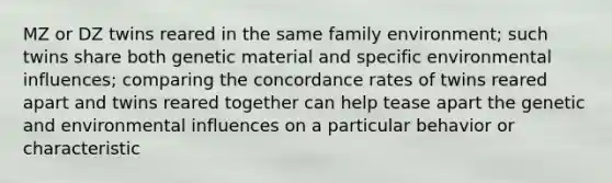 MZ or DZ twins reared in the same family environment; such twins share both genetic material and specific environmental influences; comparing the concordance rates of twins reared apart and twins reared together can help tease apart the genetic and environmental influences on a particular behavior or characteristic