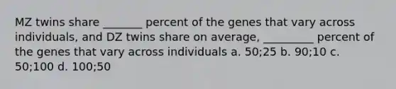 MZ twins share _______ percent of the genes that vary across individuals, and DZ twins share on average, _________ percent of the genes that vary across individuals a. 50;25 b. 90;10 c. 50;100 d. 100;50