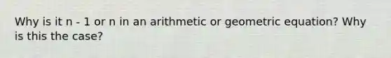 Why is it n - 1 or n in an arithmetic or geometric equation? Why is this the case?