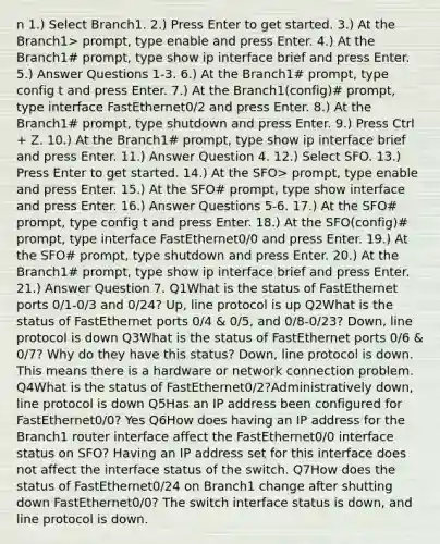 n 1.) Select Branch1. 2.) Press Enter to get started. 3.) At the Branch1> prompt, type enable and press Enter. 4.) At the Branch1# prompt, type show ip interface brief and press Enter. 5.) Answer Questions 1-3. 6.) At the Branch1# prompt, type config t and press Enter. 7.) At the Branch1(config)# prompt, type interface FastEthernet0/2 and press Enter. 8.) At the Branch1# prompt, type shutdown and press Enter. 9.) Press Ctrl + Z. 10.) At the Branch1# prompt, type show ip interface brief and press Enter. 11.) Answer Question 4. 12.) Select SFO. 13.) Press Enter to get started. 14.) At the SFO> prompt, type enable and press Enter. 15.) At the SFO# prompt, type show interface and press Enter. 16.) Answer Questions 5-6. 17.) At the SFO# prompt, type config t and press Enter. 18.) At the SFO(config)# prompt, type interface FastEthernet0/0 and press Enter. 19.) At the SFO# prompt, type shutdown and press Enter. 20.) At the Branch1# prompt, type show ip interface brief and press Enter. 21.) Answer Question 7. Q1What is the status of FastEthernet ports 0/1-0/3 and 0/24? Up, line protocol is up Q2What is the status of FastEthernet ports 0/4 & 0/5, and 0/8-0/23? Down, line protocol is down Q3What is the status of FastEthernet ports 0/6 & 0/7? Why do they have this status? Down, line protocol is down. This means there is a hardware or network connection problem. Q4What is the status of FastEthernet0/2?Administratively down, line protocol is down Q5Has an IP address been configured for FastEthernet0/0? Yes Q6How does having an IP address for the Branch1 router interface affect the FastEthernet0/0 interface status on SFO? Having an IP address set for this interface does not affect the interface status of the switch. Q7How does the status of FastEthernet0/24 on Branch1 change after shutting down FastEthernet0/0? The switch interface status is down, and line protocol is down.