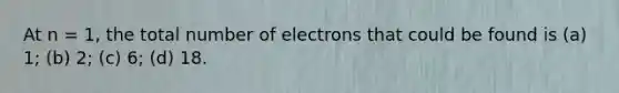 At n = 1, the total number of electrons that could be found is (a) 1; (b) 2; (c) 6; (d) 18.