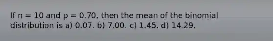 If n = 10 and p = 0.70, then the mean of the binomial distribution is a) 0.07. b) 7.00. c) 1.45. d) 14.29.