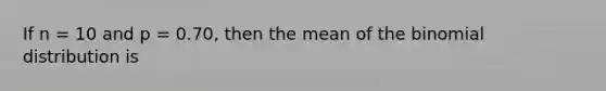 If n = 10 and p = 0.70, then the mean of the binomial distribution is