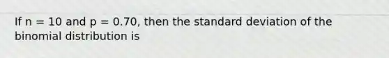 If n = 10 and p = 0.70, then the standard deviation of the binomial distribution is