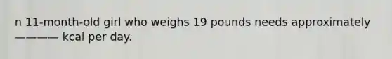 n 11-month-old girl who weighs 19 pounds needs approximately———— kcal per day.