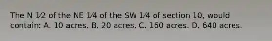 The N 1⁄2 of the NE 1⁄4 of the SW 1⁄4 of section 10, would contain: A. 10 acres. B. 20 acres. C. 160 acres. D. 640 acres.