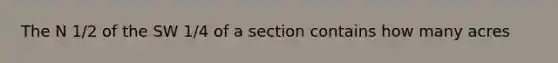 The N 1/2 of the SW 1/4 of a section contains how many acres