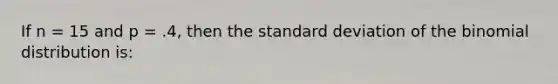 If n = 15 and p = .4, then the standard deviation of the binomial distribution is: