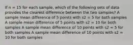 If n = 15 for each sample, which of the following sets of data provides the clearest difference between the two samples? A sample mean difference of 5 points with s2 = 5 for both samples A sample mean difference of 5 points with s2 = 10 for both samples A sample mean difference of 10 points with s2 = 5 for both samples A sample mean difference of 10 points with s2 = 10 for both samples