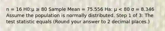 n = 16 H0:μ ≥ 80 Sample Mean = 75.556 Ha: μ < 80 σ = 8.346 Assume the population is normally distributed. Step 1 of 3: <a href='https://www.questionai.com/knowledge/kzeQt8hpQB-the-test-statistic' class='anchor-knowledge'>the test statistic</a> equals (Round your answer to 2 decimal places.)