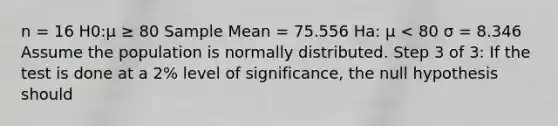 n = 16 H0:μ ≥ 80 Sample Mean = 75.556 Ha: μ < 80 σ = 8.346 Assume the population is normally distributed. Step 3 of 3: If the test is done at a 2% level of significance, the null hypothesis should