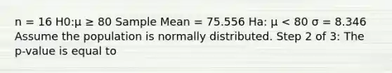 n = 16 H0:μ ≥ 80 Sample Mean = 75.556 Ha: μ < 80 σ = 8.346 Assume the population is normally distributed. Step 2 of 3: The p-value is equal to