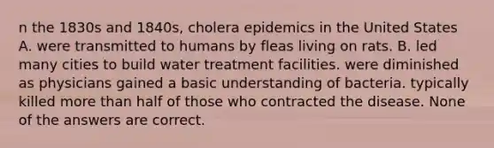 n the 1830s and 1840s, cholera epidemics in the United States A. were transmitted to humans by fleas living on rats. B. led many cities to build <a href='https://www.questionai.com/knowledge/kkIfqsjrav-water-treatment' class='anchor-knowledge'>water treatment</a> facilities. were diminished as physicians gained a basic understanding of bacteria. typically killed more than half of those who contracted the disease. None of the answers are correct.