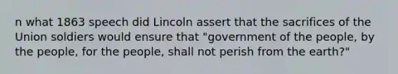 n what 1863 speech did Lincoln assert that the sacrifices of the Union soldiers would ensure that "government of the people, by the people, for the people, shall not perish from the earth?"