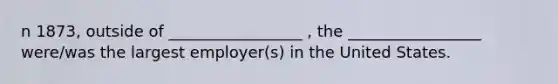 n 1873, outside of _________________ , the _________________ were/was the largest employer(s) in the United States.