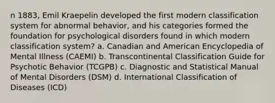 n 1883, Emil Kraepelin developed the first modern classification system for abnormal behavior, and his categories formed the foundation for psychological disorders found in which modern classification system? a. Canadian and American Encyclopedia of Mental Illness (CAEMI) b. Transcontinental Classification Guide for Psychotic Behavior (TCGPB) c. Diagnostic and Statistical Manual of Mental Disorders (DSM) d. International Classification of Diseases (ICD)