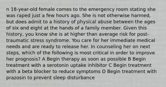 n 18-year-old female comes to the emergency room stating she was raped just a few hours ago. She is not otherwise harmed, but does admit to a history of physical abuse between the ages of six and eight at the hands of a family member. Given this history, you know she is at higher than average risk for post-traumatic stress syndrome. You care for her immediate medical needs and are ready to release her. In counseling her on next steps, which of the following is most critical in order to improve her prognosis? A Begin therapy as soon as possible B Begin treatment with a serotonin uptake inhibitor C Begin treatment with a beta blocker to reduce symptoms D Begin treatment with prazosin to prevent sleep disturbance