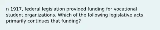 n 1917, federal legislation provided funding for vocational student organizations. Which of the following legislative acts primarily continues that funding?