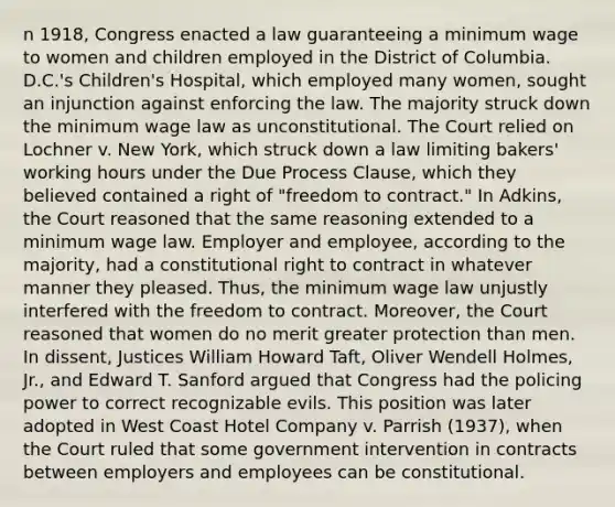 n 1918, Congress enacted a law guaranteeing a minimum wage to women and children employed in the District of Columbia. D.C.'s Children's Hospital, which employed many women, sought an injunction against enforcing the law. The majority struck down the minimum wage law as unconstitutional. The Court relied on Lochner v. New York, which struck down a law limiting bakers' working hours under the Due Process Clause, which they believed contained a right of "freedom to contract." In Adkins, the Court reasoned that the same reasoning extended to a minimum wage law. Employer and employee, according to the majority, had a constitutional right to contract in whatever manner they pleased. Thus, the minimum wage law unjustly interfered with the freedom to contract. Moreover, the Court reasoned that women do no merit greater protection than men. In dissent, Justices William Howard Taft, Oliver Wendell Holmes, Jr., and Edward T. Sanford argued that Congress had the policing power to correct recognizable evils. This position was later adopted in West Coast Hotel Company v. Parrish (1937), when the Court ruled that some government intervention in contracts between employers and employees can be constitutional.