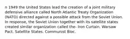 n 1949 the United States lead the creation of a joint military defensive alliance called North Atlantic Treaty Organization (NATO) directed against a possible attack from the Soviet Union. In response, the Soviet Union together with its satellite states created similar organization called the- Iron Curtain. Warsaw Pact. Satellite States. Communist Bloc.