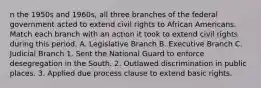 n the 1950s and 1960s, all three branches of the federal government acted to extend civil rights to African Americans. Match each branch with an action it took to extend civil rights during this period. A. Legislative Branch B. Executive Branch C. Judicial Branch 1. Sent the National Guard to enforce desegregation in the South. 2. Outlawed discrimination in public places. 3. Applied due process clause to extend basic rights.