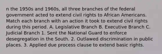 n the 1950s and 1960s, all three branches of the federal government acted to extend civil rights to African Americans. Match each branch with an action it took to extend civil rights during this period. A. Legislative Branch B. Executive Branch C. Judicial Branch 1. Sent the National Guard to enforce desegregation in the South. 2. Outlawed discrimination in public places. 3. Applied due process clause to extend basic rights.