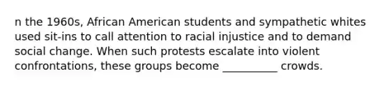 n the 1960s, African American students and sympathetic whites used sit-ins to call attention to racial injustice and to demand social change. When such protests escalate into violent confrontations, these groups become __________ crowds.