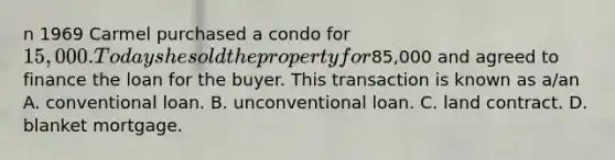 n 1969 Carmel purchased a condo for 15,000. Today she sold the property for85,000 and agreed to finance the loan for the buyer. This transaction is known as a/an A. conventional loan. B. unconventional loan. C. land contract. D. blanket mortgage.