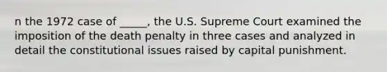 n the 1972 case of _____, the U.S. Supreme Court examined the imposition of the death penalty in three cases and analyzed in detail the constitutional issues raised by capital punishment.