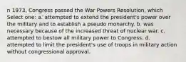 n 1973, Congress passed the War Powers Resolution, which Select one: a. attempted to extend the president's power over the military and to establish a pseudo monarchy. b. was necessary because of the increased threat of nuclear war. c. attempted to bestow all military power to Congress. d. attempted to limit the president's use of troops in military action without congressional approval.