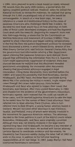 n 1981, Irons planned to write a book based on newly released FBI records from the early 20th century, a period when the agency targeted political radicals. However, when he visited the National Archives to review the materials, he realized that going through the 5,000 uncatalogued rolls of microfilm would be unmanageable. In search of a new book topic, he saw a reference in a book on Constitutional history to the cases of Japanese Americans who challenged World War II orders. He decided his next book would focus on how attorneys on both sides of these cases developed strategies and how the Supreme Court dealt with the lawsuits. Beginning his research, Irons met Aiko Yoshinaga-Herzig, a researcher for the Commission on Wartime Relocation and Internment of Civilians (CWRIC). They agreed to share information and began working collaboratively. In the first file from the Justice Department archives he reviewed, Irons discovered a memo in which Edward Ennis, director of the Alien Enemy Control Unit, told Solicitor General Charles Fahy that the government had information refuting a War Department report claiming that Japanese Americans were disloyal. Ennis argued that withholding the information from the U.S. Supreme Court might approximate suppression of evidence. Irons was stunned because he realized that this document revealed government wrongdoing. He uncovered other documents showing that government attorneys engaged in legal misconduct. Citing these documents, Irons testified before the CWRIC and raised the possibility that Fred Korematsu, Gordon Hirabayashi, and Min Yasui, the three Nisei convicted during World War II for violating the military's orders, might reopen their cases through the coram nobis process. Irons located Hirabayashi and Yasui who agreed to reopen their cases. But Korematsu was hesitant. After Irons visited Korematsu in 1982 and showed him the evidence of the government's misconduct, Korematsu agreed. Irons realized that he could not handle all three cases, and he wanted Japanese Americans to take the lead. So he asked Yasui for the names of West Coast attorneys. Yasui referred him to Nisei attorney Frank Chuman, who in turn referred Irons to Dale Minami, a young Sansei attorney based in Oakland. Minami recruited other attorneys in San Francisco, Seattle, and Portland, many of whom were already involved in the movement for Japanese American redress. The attorneys decided to file three petitions in each of the district courts where Korematsu, Hirabayashi, and Yasui were originally convicted. Although Irons was not directly involved in the legal teams representing Yasui and Hirabayashi, he became a key member of Korematsu's coram nobis team. He worked with Sansei attorney Lorraine Bannai to coordinate evidence and documents. He traveled to San Francisco weekly during the latter half of 1982 to work on the case, in addition to his full-time teaching responsibilities at UC San Diego. In 1983, Judge Marilyn Hall Patel overturned Korematsu's conviction.