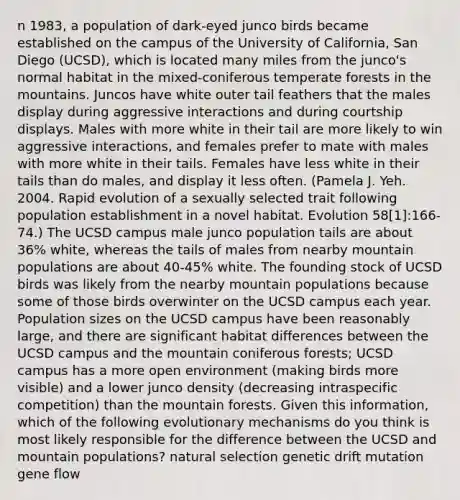 n 1983, a population of dark-eyed junco birds became established on the campus of the University of California, San Diego (UCSD), which is located many miles from the junco's normal habitat in the mixed-coniferous temperate forests in the mountains. Juncos have white outer tail feathers that the males display during aggressive interactions and during courtship displays. Males with more white in their tail are more likely to win aggressive interactions, and females prefer to mate with males with more white in their tails. Females have less white in their tails than do males, and display it less often. (Pamela J. Yeh. 2004. Rapid evolution of a sexually selected trait following population establishment in a novel habitat. Evolution 58[1]:166-74.) The UCSD campus male junco population tails are about 36% white, whereas the tails of males from nearby mountain populations are about 40-45% white. The founding stock of UCSD birds was likely from the nearby mountain populations because some of those birds overwinter on the UCSD campus each year. Population sizes on the UCSD campus have been reasonably large, and there are significant habitat differences between the UCSD campus and the mountain coniferous forests; UCSD campus has a more open environment (making birds more visible) and a lower junco density (decreasing intraspecific competition) than the mountain forests. Given this information, which of the following evolutionary mechanisms do you think is most likely responsible for the difference between the UCSD and mountain populations? natural selection genetic drift mutation gene flow