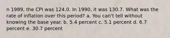 n 1989, the CPI was 124.0. In 1990, it was 130.7. What was the rate of inflation over this period? a. You can't tell without knowing the base year. b. 5.4 percent c. 5.1 percent d. 6.7 percent e. 30.7 percent