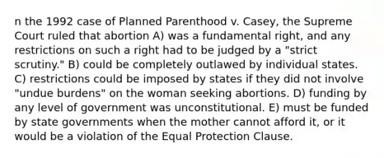 n the 1992 case of Planned Parenthood v. Casey, the Supreme Court ruled that abortion A) was a fundamental right, and any restrictions on such a right had to be judged by a "strict scrutiny." B) could be completely outlawed by individual states. C) restrictions could be imposed by states if they did not involve "undue burdens" on the woman seeking abortions. D) funding by any level of government was unconstitutional. E) must be funded by state governments when the mother cannot afford it, or it would be a violation of the Equal Protection Clause.