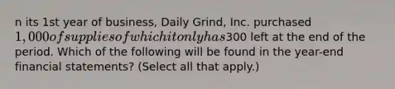 n its 1st year of business, Daily Grind, Inc. purchased 1,000 of supplies of which it only has300 left at the end of the period. Which of the following will be found in the year-end financial statements? (Select all that apply.)