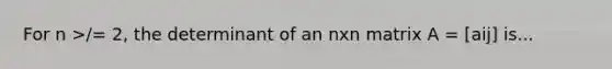 For n >/= 2, the determinant of an nxn matrix A = [aij] is...